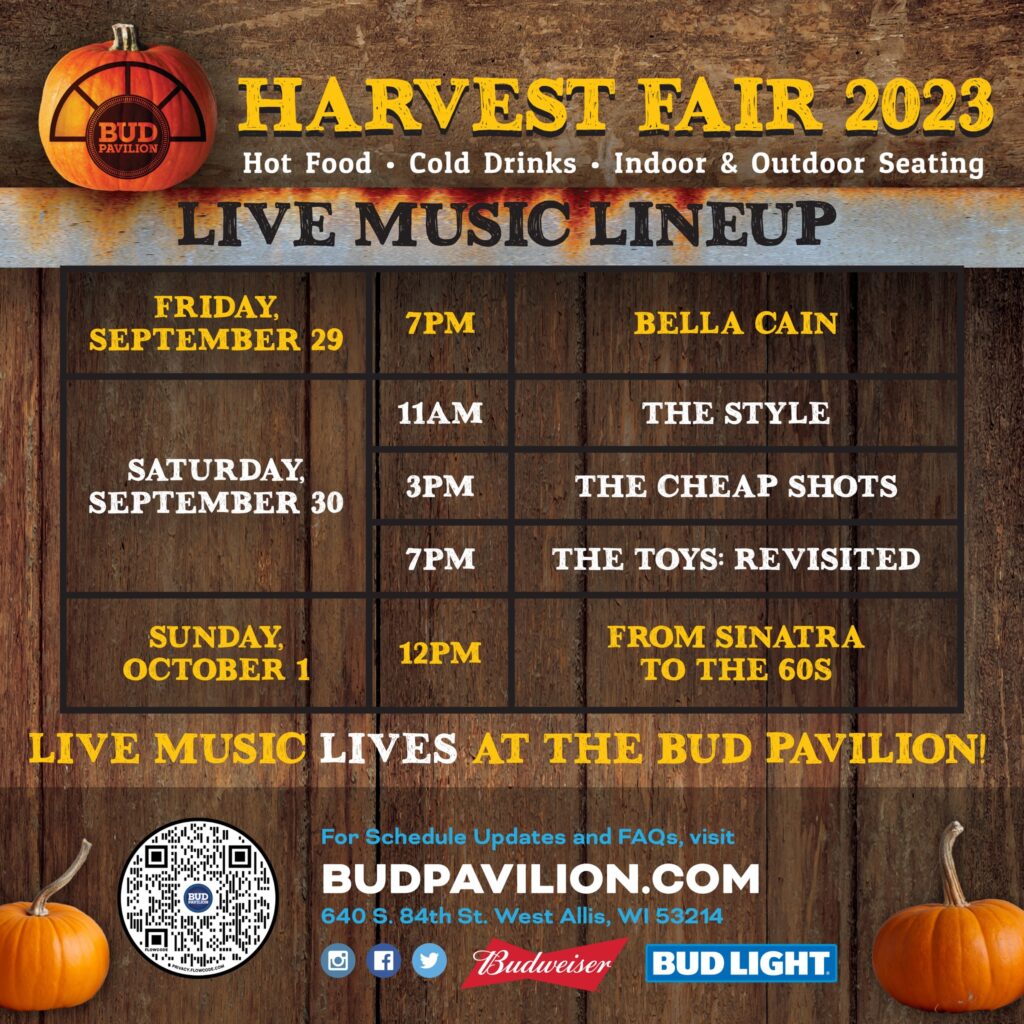 BUD PAVILION HARVEST FAIR SCHEDULE. Friday, September 29 at 7pm: Bella Cain Saturday, September 30: The Style at 11am, The Cheap Shots at 3pm, The Toys: Revisited at 7pm. Sunday, October 1: From Sinatra to the 60s at 12pm.